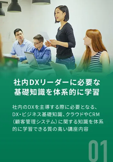 社内DXリーダーに必要な基礎知識を体系的に学習 社内のDXを主導する際に必要となる、DX・ビジネス基礎知識、クラウドやCRM（顧客管理システム）に関する知識を体系的に学習できる質の高い講座内容