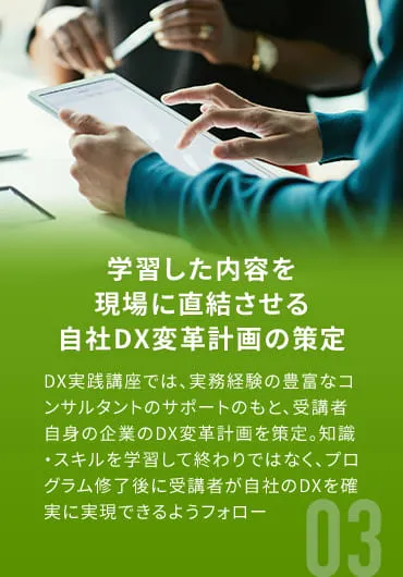 学習した内容を現場に直結させる自社DX変革計画の策定 DX実践講座では、実務経験の豊富なコンサルタントのサポートのもと、受講者自身の企業のDX変革計画を策定。知識・スキルを学習して終わりではなく、プログラム修了後に受講者が自社のDXを確実に実現できるようフォロー