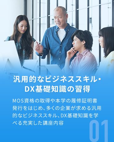 汎用的なビジネススキル・DX基礎知識の習得 MOS資格の取得や本学の履修証明書発行をはじめ、多くの企業が求める汎用的なビジネススキル、DX基礎知識を学べる充実した講座内容