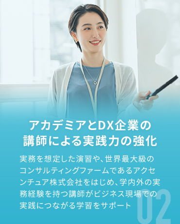 アカデミアとDX企業の講師による実践力の強化 実務を想定した演習や、世界最大級のコンサルティングファームであるアクセンチュア株式会社をはじめ、学内外の実務経験を持つ講師がビジネス現場での実践につながる学習をサポート